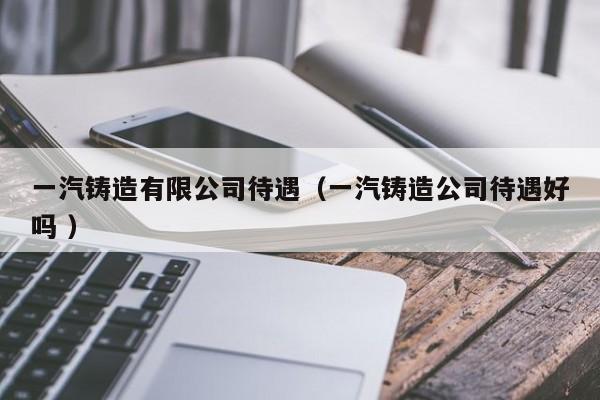 一汽鑄造有限公司待遇（一汽鑄造公司待遇好嗎 ）
