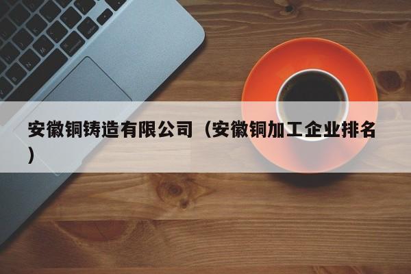 安徽銅鑄造有限公司（安徽銅加工企業(yè)排名 ）